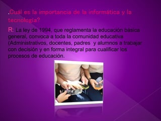 .Cuál es la importancia de la informática y la
tecnología?
R: La ley de 1994, que reglamenta la educación básica
general, convoca a toda la comunidad educativa
(Administrativos, docentes, padres y alumnos a trabajar
con decisión y en forma integral para cualificar los
procesos de educación.
 