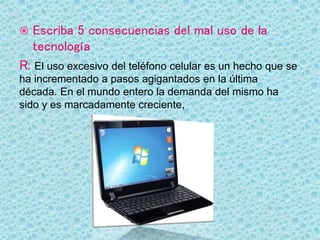  Escriba 5 consecuencias del mal uso de la
tecnología
R: El uso excesivo del teléfono celular es un hecho que se
ha incrementado a pasos agigantados en la última
década. En el mundo entero la demanda del mismo ha
sido y es marcadamente creciente,
 
