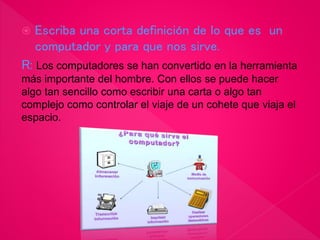  Escriba una corta definición de lo que es un
computador y para que nos sirve.
R: Los computadores se han convertido en la herramienta
más importante del hombre. Con ellos se puede hacer
algo tan sencillo como escribir una carta o algo tan
complejo como controlar el viaje de un cohete que viaja el
espacio.
 