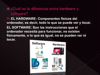  ¿Cuál es la diferencia entre hardware y
software?
R: EL HARDWARE: Componentes físicos del
ordenador, es decir, todo lo que se puede ver y tocar.
EL SOFTWARE: Son las instrucciones que el
ordenador necesita para funcionar, no existen
físicamente, o lo que es igual, no se pueden ver ni
tocar.
 