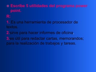  Escribe 5 utilidades del programa power
point.
R:
1. Es una herramienta de procesador de
textos.
2.sirve para hacer informes de oficina.
3.es útil para redactar cartas, memorandos;
para la realización de trabajos y tareas.
 