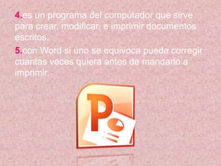 4.es un programa del computador que sirve
para crear, modificar, e imprimir documentos
escritos.
5.con Word si uno se equivoca puede corregir
cuantas veces quiera antes de mandarlo a
imprimir.
 