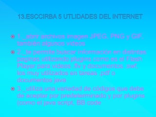 1._abrir archivos imagen JPEG, PNG y GIF,
también algunos videos
 2._te permite buscar información en distintas
paginas utilizando plugins como es el Flash
Player para videos .flv y documentos .swf,
los muy utilizados en tareas .pdf o
documentos java
 3._utiliza una variedad de códigos que debe
de aceptar por predeterminado y por plugins
(como el java script, BB code
 