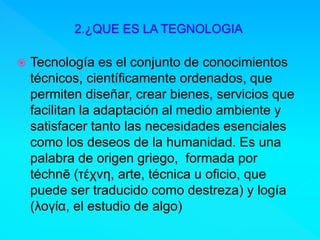  Tecnología es el conjunto de conocimientos
técnicos, científicamente ordenados, que
permiten diseñar, crear bienes, servicios que
facilitan la adaptación al medio ambiente y
satisfacer tanto las necesidades esenciales
como los deseos de la humanidad. Es una
palabra de origen griego, formada por
téchnē (τέχνη, arte, técnica u oficio, que
puede ser traducido como destreza) y logía
(λογία, el estudio de algo)
 