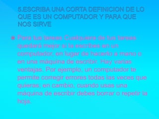  Para tus tareas Cualquiera de tus tareas
quedará mejor si la escribes en un
computador, en lugar de hacerlo a mano o
en una máquina de escribir. Hay varias
ventajas. Por ejemplo, un computador te
permite corregir errores todas las veces que
quieras; en cambio, cuando usas una
máquina de escribir debes borrar o repetir la
hoja.
 
