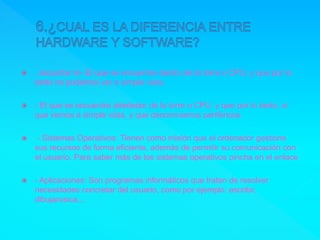  , escuchar m- El que se encuentra dentro de la torre o CPU, y que por lo
tanto no podemos ver a simple vista.
 - El que se encuentra alrededor de la torre o CPU, y que por lo tanto, si
que vemos a simple vista, y que denominamos periféricos.
 - Sistemas Operativos: Tienen como misión que el ordenador gestione
sus recursos de forma eficiente, además de permitir su comunicación con
el usuario. Para saber más de los sistemas operativos pincha en el enlace
 - Aplicaciones: Son programas informáticos que tratan de resolver
necesidades concretar del usuario, como por ejemplo: escribir,
dibujarúsica,...
 