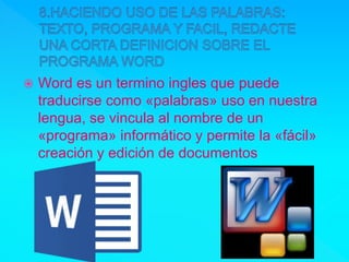  Word es un termino ingles que puede
traducirse como «palabras» uso en nuestra
lengua, se vincula al nombre de un
«programa» informático y permite la «fácil»
creación y edición de documentos
 