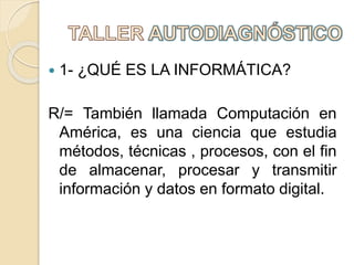  1- ¿QUÉ ES LA INFORMÁTICA?
R/= También llamada Computación en
América, es una ciencia que estudia
métodos, técnicas , procesos, con el fin
de almacenar, procesar y transmitir
información y datos en formato digital.
 
