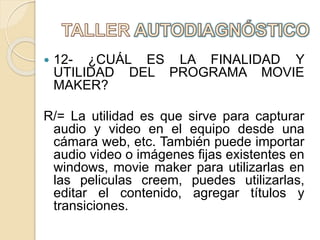 12- ¿CUÁL ES LA FINALIDAD Y
UTILIDAD DEL PROGRAMA MOVIE
MAKER?
R/= La utilidad es que sirve para capturar
audio y video en el equipo desde una
cámara web, etc. También puede importar
audio video o imágenes fijas existentes en
windows, movie maker para utilizarlas en
las peliculas creem, puedes utilizarlas,
editar el contenido, agregar títulos y
transiciones.
 