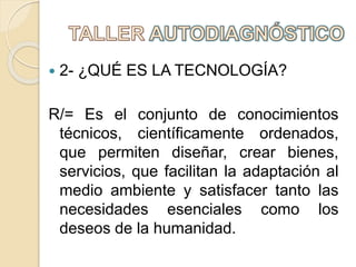  2- ¿QUÉ ES LA TECNOLOGÍA?
R/= Es el conjunto de conocimientos
técnicos, científicamente ordenados,
que permiten diseñar, crear bienes,
servicios, que facilitan la adaptación al
medio ambiente y satisfacer tanto las
necesidades esenciales como los
deseos de la humanidad.
 