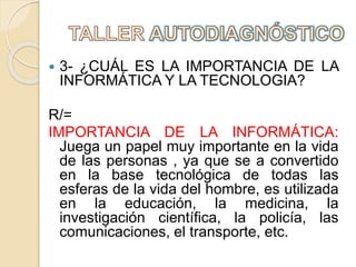  3- ¿CUÁL ES LA IMPORTANCIA DE LA
INFORMÁTICA Y LA TECNOLOGIA?
R/=
IMPORTANCIA DE LA INFORMÁTICA:
Juega un papel muy importante en la vida
de las personas , ya que se a convertido
en la base tecnológica de todas las
esferas de la vida del hombre, es utilizada
en la educación, la medicina, la
investigación científica, la policía, las
comunicaciones, el transporte, etc.
 
