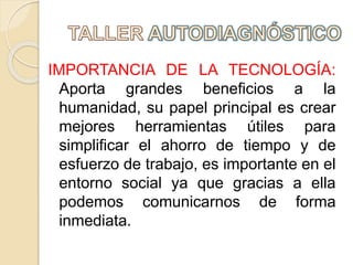 IMPORTANCIA DE LA TECNOLOGÍA:
Aporta grandes beneficios a la
humanidad, su papel principal es crear
mejores herramientas útiles para
simplificar el ahorro de tiempo y de
esfuerzo de trabajo, es importante en el
entorno social ya que gracias a ella
podemos comunicarnos de forma
inmediata.
 