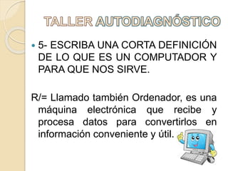  5- ESCRIBA UNA CORTA DEFINICIÓN
DE LO QUE ES UN COMPUTADOR Y
PARA QUE NOS SIRVE.
R/= Llamado también Ordenador, es una
máquina electrónica que recibe y
procesa datos para convertirlos en
información conveniente y útil.
 