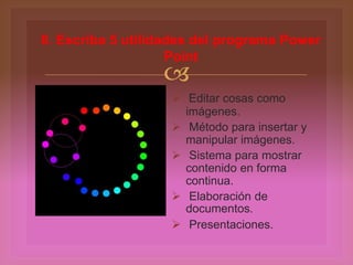 
 Editar cosas como
imágenes.
 Método para insertar y
manipular imágenes.
 Sistema para mostrar
contenido en forma
continua.
 Elaboración de
documentos.
 Presentaciones.
8. Escriba 5 utilidades del programa Power
Point
 