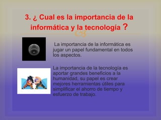 
La importancia de la informática es
jugar un papel fundamental en todos
los aspectos.
La importancia de la tecnología es
aportar grandes beneficios a la
humanidad, su papel es crear
mejores herramientas útiles para
simplificar el ahorro de tiempo y
esfuerzo de trabajo.
3. ¿ Cual es la importancia de la
informática y la tecnología ?
 