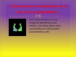 
Una computadora es una
maquina electrónica que
recibe y procesa datos para
convertirlos en información
conveniente y útil.
4. Escriba una corta definición de lo
que es una computadora.
 