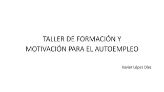 TALLER DE FORMACIÓN Y
MOTIVACIÓN PARA EL AUTOEMPLEO
Xavier López Díez
 