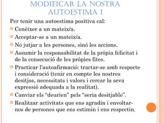 MODIFICAR LA NOSTRA
           AUTOESTIMA I
Per tenir una autoestima positiva cal:
 Conèixer a un mateix/a.

 Acceptar-se a un mateix/a.

 No jutjar a les persones, sinó les accions.

 Assumir la responsabilitat de la pròpia felicitat i
  de la consecució de les pròpies fites.
 Practicar l’autoafirmació: tractar-se amb respecte
  i consideració (tenir en compte les nostres
  desitjos, necessitats i valors i cercar la seva
  expressió adequada a la realitat).
 Canviar els “deurien” pels “seria desitjable”.

 Realitzar activitats que ens agradin i envoltar-
  nos de persones que ens estimin i ens respectin.
 