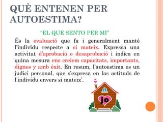 QUÈ ENTENEN PER
AUTOESTIMA?
           “EL QUE SENTO PER MI”
És la evaluació que fa i generalment manté
l’individu respecte a si mateix. Expressa una
activitat d’aprobació o desaprobació i indica en
quina mesura ens creiem capacitats, importants,
dignes y amb èxit. En resum, l’autoestima es un
judici personal, que s’expresa en las actituds de
l’individu envers si mateix’.


                                 jo
 