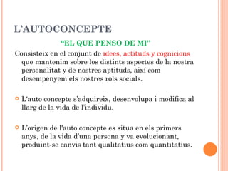 L’AUTOCONCEPTE
              “EL QUE PENSO DE MI”
Consisteix en el conjunt de idees, actituds y cognicions
  que mantenim sobre los distints aspectes de la nostra
  personalitat y de nostres aptituds, així com
  desempenyem els nostres rols socials.

   L'auto concepte s’adquireix, desenvolupa i modifica al
    llarg de la vida de l’individu.

   L’origen de l'auto concepte es situa en els primers
    anys, de la vida d’una persona y va evolucionant,
    produint-se canvis tant qualitatius com quantitatius.
 