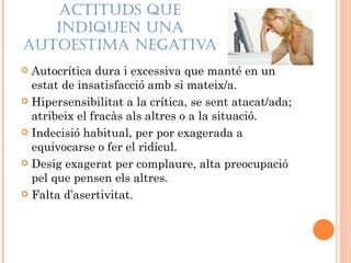 ACTITUDS QUE
   INDIQUEN UNA
AUTOESTIMA NEGATIVA
 Autocrítica dura i excessiva que manté en un
  estat de insatisfacció amb si mateix/a.
 Hipersensibilitat a la crítica, se sent atacat/ada;
  atribeix el fracàs als altres o a la situació.
 Indecisió habitual, per por exagerada a
  equivocarse o fer el ridícul.
 Desig exagerat per complaure, alta preocupació
  pel que pensen els altres.
 Falta d’asertivitat.
 