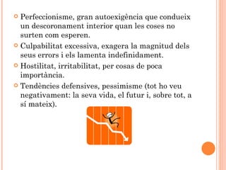 Perfeccionisme, gran autoexigència que condueix
  un descoronament interior quan les coses no
  surten com esperen.
 Culpabilitat excessiva, exagera la magnitud dels
  seus errors i els lamenta indefinidament.
 Hostilitat, irritabilitat, per cosas de poca
  importància.
 Tendències defensives, pessimisme (tot ho veu
  negativament: la seva vida, el futur i, sobre tot, a
  sí mateix).
 