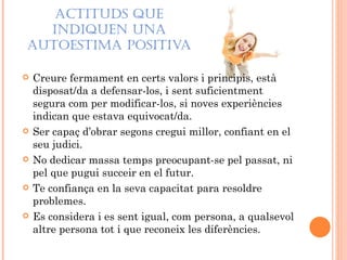 ACTITUDS QUE
  INDIQUEN UNA
AUTOESTIMA POSITIVA

   Creure fermament en certs valors i principis, està
    disposat/da a defensar-los, i sent suficientment
    segura com per modificar-los, si noves experiències
    indican que estava equivocat/da.
   Ser capaç d’obrar segons cregui millor, confiant en el
    seu judici.
   No dedicar massa temps preocupant-se pel passat, ni
    pel que pugui succeir en el futur.
   Te confiança en la seva capacitat para resoldre
    problemes.
   Es considera i es sent igual, com persona, a qualsevol
    altre persona tot i que reconeix les diferències.
 