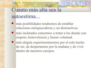 Cuanto más alta sea la 
autoestima... 
 más posibilidades tendremos de entablar 
relaciones enriquecedoras y no destructivas. 
 más inclinados estaremos a tratar a los demás con 
respeto, benevolencia y buena voluntad. 
 más alegría experimentaremos por el solo hecho 
de ser, de despertarnos por la mañana y de vivir 
dentro de nuestros cuerpos. 
 