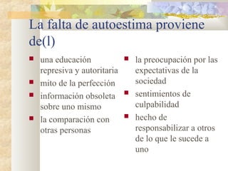 La falta de autoestima proviene 
de(l) 
 una educación 
represiva y autoritaria 
 mito de la perfección 
 información obsoleta 
sobre uno mismo 
 la comparación con 
otras personas 
 la preocupación por las 
expectativas de la 
sociedad 
 sentimientos de 
culpabilidad 
 hecho de 
responsabilizar a otros 
de lo que le sucede a 
uno 
 