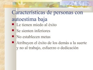 Características de personas con 
autoestima baja 
 Le tienen miedo al éxito 
 Se sienten inferiores 
 No establecen metas 
 Atribuyen el éxito de los demás a la suerte 
y no al trabajo, esfuerzo o dedicación 
 