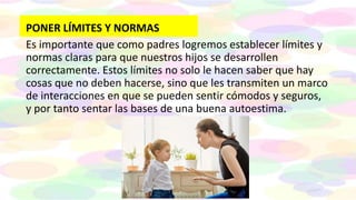 PONER LÍMITES Y NORMAS
Es importante que como padres logremos establecer límites y
normas claras para que nuestros hijos se desarrollen
correctamente. Estos límites no solo le hacen saber que hay
cosas que no deben hacerse, sino que les transmiten un marco
de interacciones en que se pueden sentir cómodos y seguros,
y por tanto sentar las bases de una buena autoestima.
 