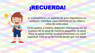 ¡RECUERDA!
La autoestima es un aspecto de gran importancia en
cualquier individuo, especialmente en los niños y
niñas de corta edad.
Como padres y madres, debemos interesarnos en los
4 pilares de la salud de nuestros pequeños, la salud
física, la salud mental, la salud emocional y la salud
espiritual. Esto se va formando desde que son bebés
 