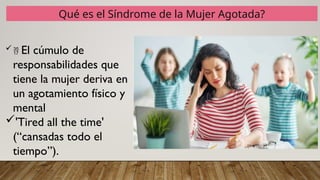 Qué es el Síndrome de la Mujer Agotada?
 El cúmulo de
responsabilidades que
tiene la mujer deriva en
un agotamiento físico y
mental
'Tired all the time'
(“cansadas todo el
tiempo”).
 