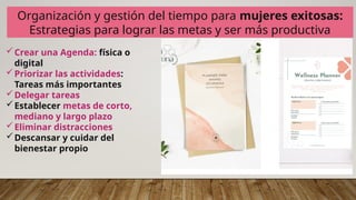 Organización y gestión del tiempo para mujeres exitosas:
Estrategias para lograr las metas y ser más productiva
Crear una Agenda: física o
digital
Priorizar las actividades:
Tareas más importantes
Delegar tareas
Establecer metas de corto,
mediano y largo plazo
Eliminar distracciones
Descansar y cuidar del
bienestar propio
 