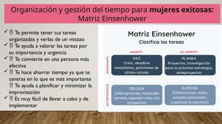 Organización y gestión del tiempo para mujeres exitosas:
Matriz Einsenhower
 Te permite tener tus tareas
organizadas y verlas de un vistazo
 Te ayuda a valorar las tareas por
su importancia y urgencia
 Te convierte en una persona más
efectiva
 Te hace ahorrar tiempo ya que te
centras en lo que es más importante
Te ayuda a planificar y minimizar la

improvisación
 Es muy fácil de llevar a cabo y de
implementar
 