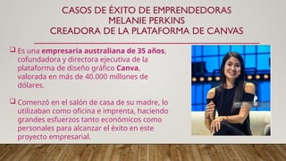 CASOS DE ÉXITO DE EMPRENDEDORAS
MELANIE PERKINS
CREADORA DE LA PLATAFORMA DE CANVAS
 Es una empresaria australiana de 35 años,
cofundadora y directora ejecutiva de la
plataforma de diseño gráfico Canva,
valorada en más de 40.000 millones de
dólares.
 Comenzó en el salón de casa de su madre, lo
utilizaban como oficina e imprenta, haciendo
grandes esfuerzos tanto económicos como
personales para alcanzar el éxito en este
proyecto empresarial.
 