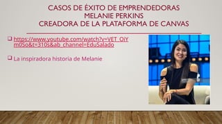 CASOS DE ÉXITO DE EMPRENDEDORAS
MELANIE PERKINS
CREADORA DE LA PLATAFORMA DE CANVAS
 https://www.youtube.com/watch?v=VET_OiY
m0So&t=310s&ab_channel=EduSalado
 La inspiradora historia de Melanie
 