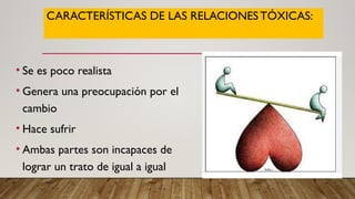 CARACTERÍSTICAS DE LAS RELACIONESTÓXICAS:
• Se es poco realista
• Genera una preocupación por el
cambio
• Hace sufrir
• Ambas partes son incapaces de
lograr un trato de igual a igual
 
