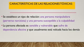 CARACTERÍSTICAS DE LAS RELACIONESTÓXICAS:
• Se establece un tipo de relación: una persona manipuladora
(perverso narcisista) y una persona susceptible a la culpabilidad
• La persona afectada es sensible y vulnerable que sufre de
dependencia afectiva y que usualmente está volcada hacia los demás
 