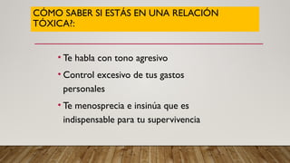 CÓMO SABER SI ESTÁS EN UNA RELACIÓN
TÓXICA?:
• Te habla con tono agresivo
• Control excesivo de tus gastos
personales
• Te menosprecia e insinúa que es
indispensable para tu supervivencia
 