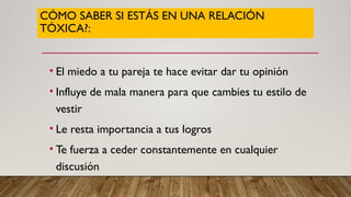 CÓMO SABER SI ESTÁS EN UNA RELACIÓN
TÓXICA?:
• El miedo a tu pareja te hace evitar dar tu opinión
• Influye de mala manera para que cambies tu estilo de
vestir
• Le resta importancia a tus logros
• Te fuerza a ceder constantemente en cualquier
discusión
 