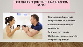 POR QUÉ ES MEJOR TENER UNA RELACIÓN
SANA?
• Comunicarse, les permite
comprenderse mutuamente
• Aprender quiénes son y a
conectarse
• Se tratan con respeto
• Hablan abiertamente sobre lo
que piensan y sienten
 