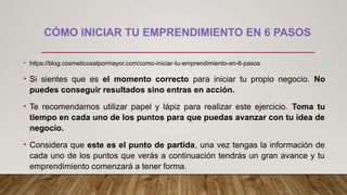 CÓMO INICIAR TU EMPRENDIMIENTO EN 6 PASOS
• https://blog.cosmeticosalpormayor.com/como-iniciar-tu-emprendimiento-en-6-pasos
• Si sientes que es el momento correcto para iniciar tu propio negocio. No
puedes conseguir resultados sino entras en acción.
• Te recomendamos utilizar papel y lápiz para realizar este ejercicio. Toma tu
tiempo en cada uno de los puntos para que puedas avanzar con tu idea de
negocio.
• Considera que este es el punto de partida, una vez tengas la información de
cada uno de los puntos que verás a continuación tendrás un gran avance y tu
emprendimiento comenzará a tener forma.
 