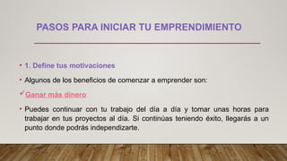 PASOS PARA INICIAR TU EMPRENDIMIENTO
• 1. Define tus motivaciones
• Algunos de los beneficios de comenzar a emprender son:
Ganar más dinero
• Puedes continuar con tu trabajo del día a día y tomar unas horas para
trabajar en tus proyectos al día. Si continúas teniendo éxito, llegarás a un
punto donde podrás independizarte.
 