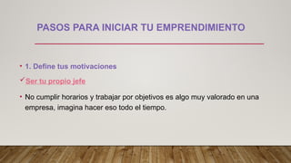 PASOS PARA INICIAR TU EMPRENDIMIENTO
• 1. Define tus motivaciones
Ser tu propio jefe
• No cumplir horarios y trabajar por objetivos es algo muy valorado en una
empresa, imagina hacer eso todo el tiempo.
 