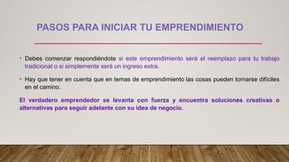 PASOS PARA INICIAR TU EMPRENDIMIENTO
• Debes comenzar respondiéndote si este emprendimiento será el reemplazo para tu trabajo
tradicional o si simplemente será un ingreso extra.
• Hay que tener en cuenta que en temas de emprendimiento las cosas pueden tornarse difíciles
en el camino.
El verdadero emprendedor se levanta con fuerza y encuentra soluciones creativas o
alternativas para seguir adelante con su idea de negocio.
 