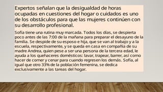 Expertos señalan que la desigualdad de horas
ocupadas en cuestiones del hogar o cuidados es uno
de los obstáculos para que las mujeres continúen con
su desarrollo profesional.
Sofía tiene una rutina muy marcada. Todos los días, se despierta
poco antes de las 7:00 de la mañana para preparar el desayuno de la
familia. Se despide de su esposo e hija, que se van al trabajo y a la
escuela, respectivamente, y se queda en casa en compañía de su
madre Andrea, quien pese a ser una persona de la tercera edad, le
ayuda a los quehaceres domésticos: lavar, trapear, barrer, así como
hacer de comer y cenar para cuando regresen los demás. Sofía, al
igual que otro 33% de la población femenina, se dedica
exclusivamente a las tareas del hogar.
 