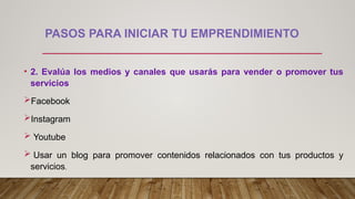 PASOS PARA INICIAR TU EMPRENDIMIENTO
• 2. Evalúa los medios y canales que usarás para vender o promover tus
servicios
Facebook
Instagram
 Youtube
 Usar un blog para promover contenidos relacionados con tus productos y
servicios.
 