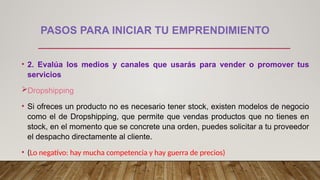 PASOS PARA INICIAR TU EMPRENDIMIENTO
• 2. Evalúa los medios y canales que usarás para vender o promover tus
servicios
Dropshipping
• Si ofreces un producto no es necesario tener stock, existen modelos de negocio
como el de Dropshipping, que permite que vendas productos que no tienes en
stock, en el momento que se concrete una orden, puedes solicitar a tu proveedor
el despacho directamente al cliente.
• (Lo negativo: hay mucha competencia y hay guerra de precios)
 