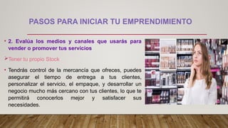PASOS PARA INICIAR TU EMPRENDIMIENTO
• 2. Evalúa los medios y canales que usarás para
vender o promover tus servicios
Tener tu propio Stock
• Tendrás control de la mercancía que ofreces, puedes
asegurar el tiempo de entrega a tus clientes,
personalizar el servicio, el empaque, y desarrollar un
negocio mucho más cercano con tus clientes, lo que te
permitirá conocerlos mejor y satisfacer sus
necesidades.
 